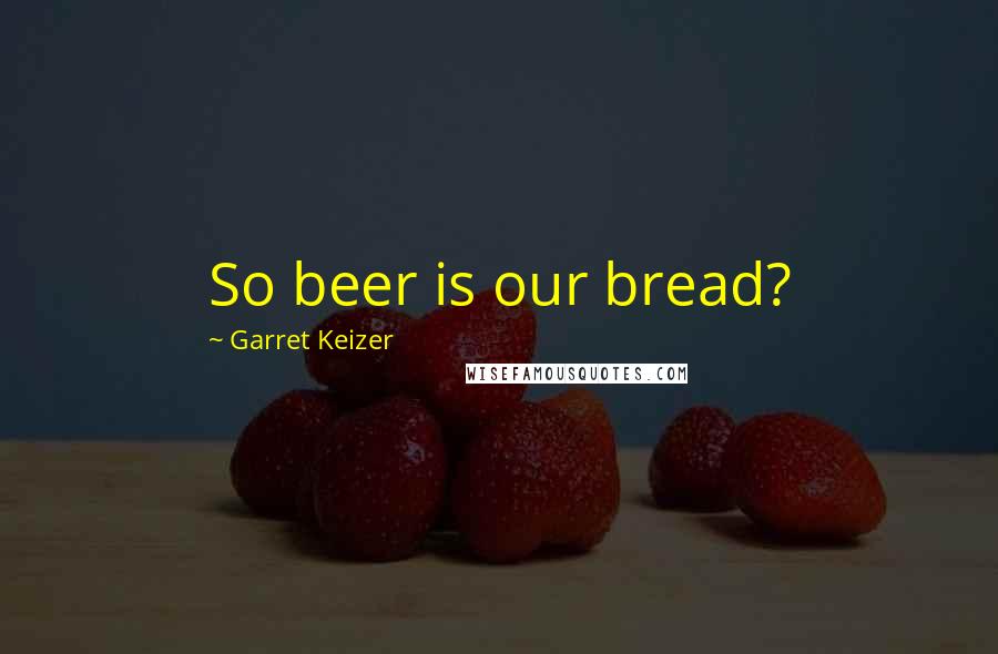 Garret Keizer Quotes: So beer is our bread?