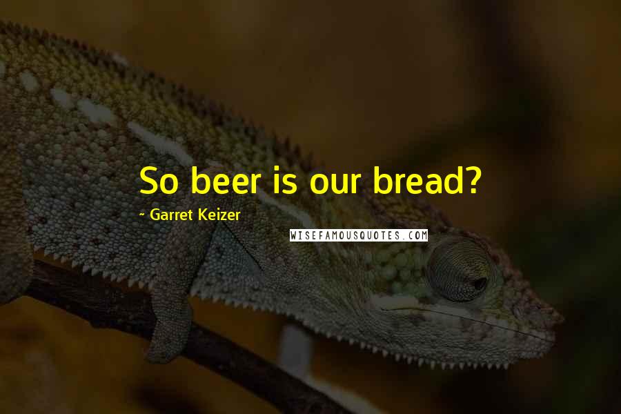 Garret Keizer Quotes: So beer is our bread?