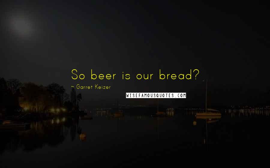 Garret Keizer Quotes: So beer is our bread?