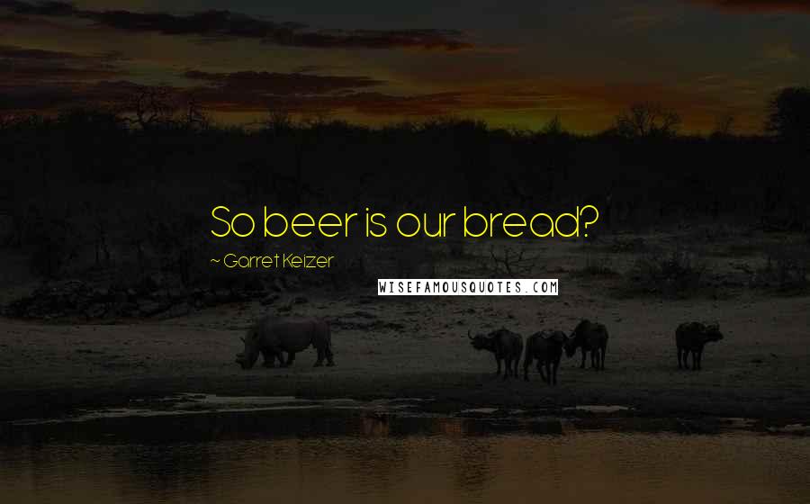 Garret Keizer Quotes: So beer is our bread?