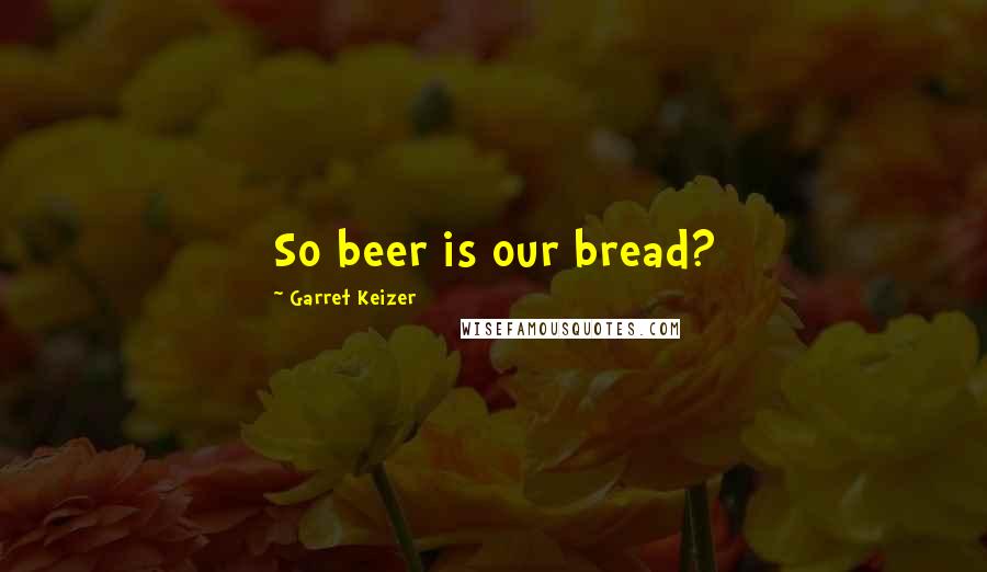 Garret Keizer Quotes: So beer is our bread?