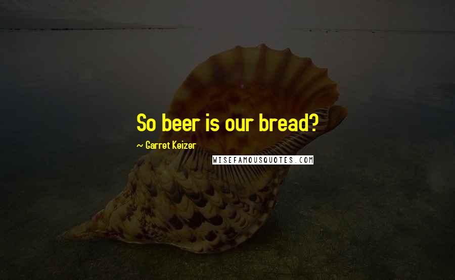 Garret Keizer Quotes: So beer is our bread?