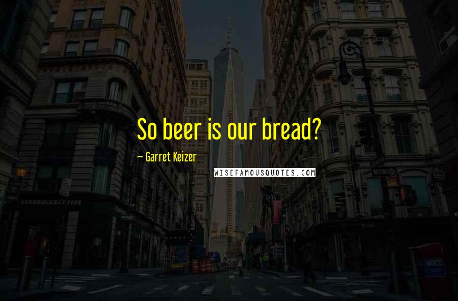 Garret Keizer Quotes: So beer is our bread?