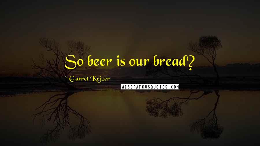 Garret Keizer Quotes: So beer is our bread?