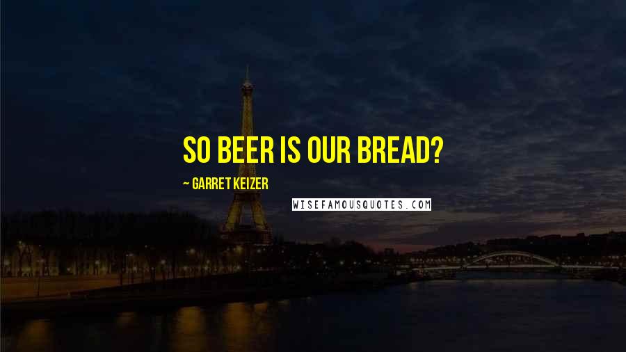 Garret Keizer Quotes: So beer is our bread?