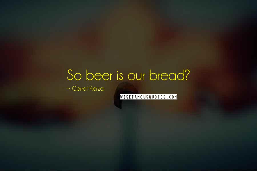 Garret Keizer Quotes: So beer is our bread?