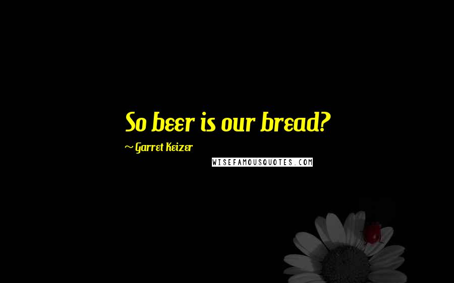 Garret Keizer Quotes: So beer is our bread?