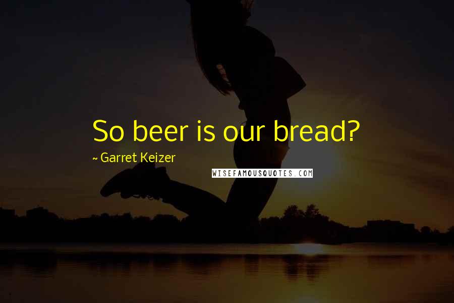Garret Keizer Quotes: So beer is our bread?