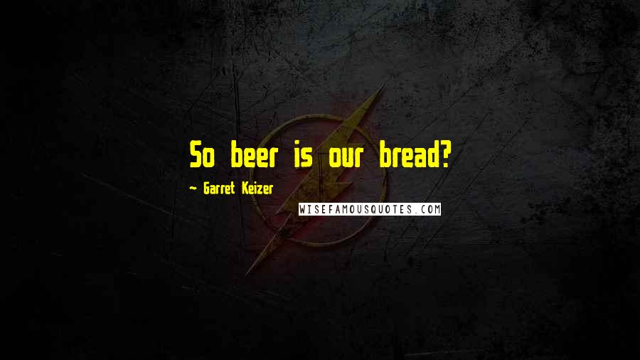 Garret Keizer Quotes: So beer is our bread?