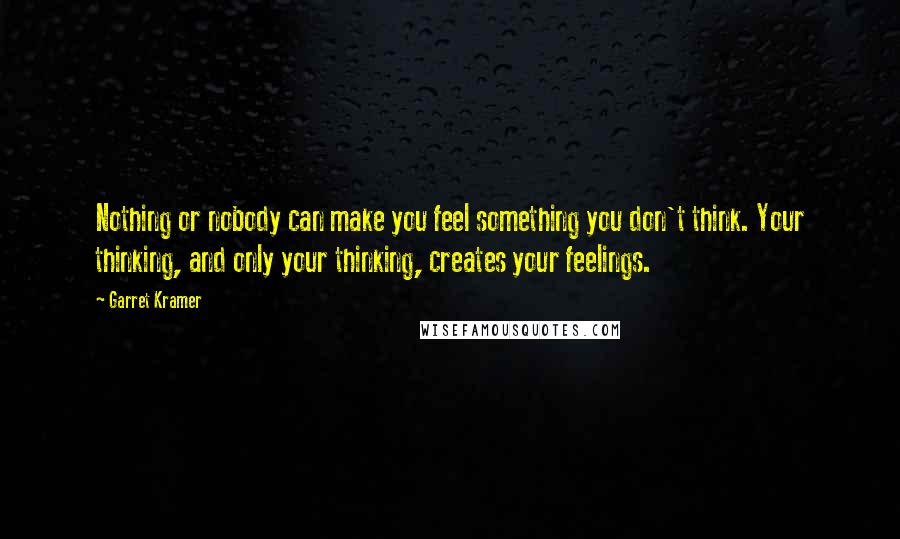 Garret Kramer Quotes: Nothing or nobody can make you feel something you don't think. Your thinking, and only your thinking, creates your feelings.