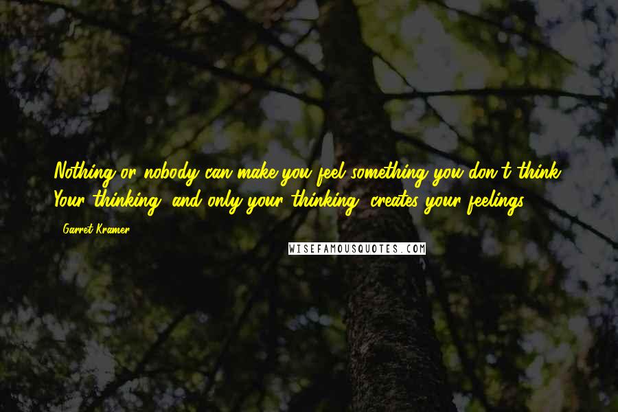 Garret Kramer Quotes: Nothing or nobody can make you feel something you don't think. Your thinking, and only your thinking, creates your feelings.