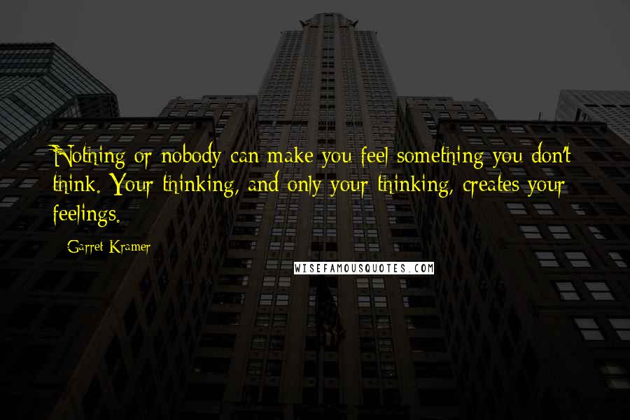 Garret Kramer Quotes: Nothing or nobody can make you feel something you don't think. Your thinking, and only your thinking, creates your feelings.