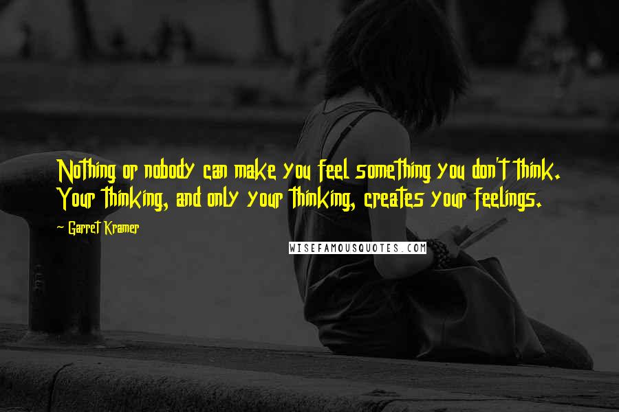 Garret Kramer Quotes: Nothing or nobody can make you feel something you don't think. Your thinking, and only your thinking, creates your feelings.