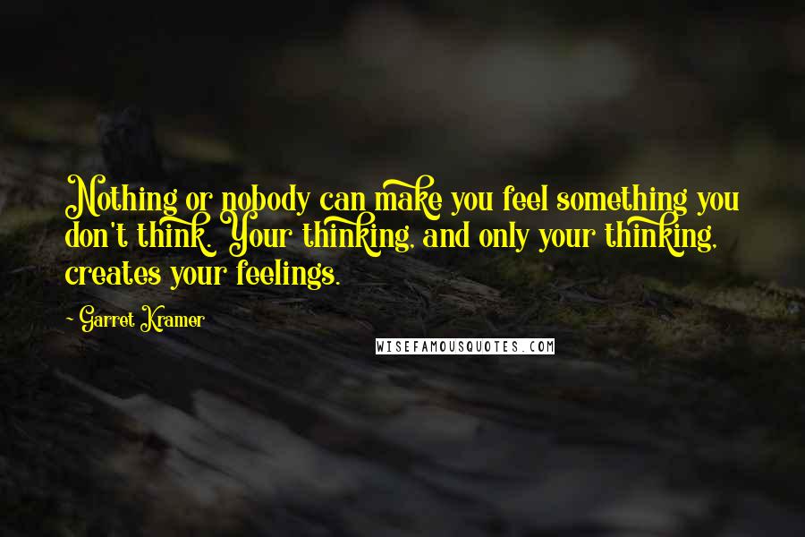 Garret Kramer Quotes: Nothing or nobody can make you feel something you don't think. Your thinking, and only your thinking, creates your feelings.