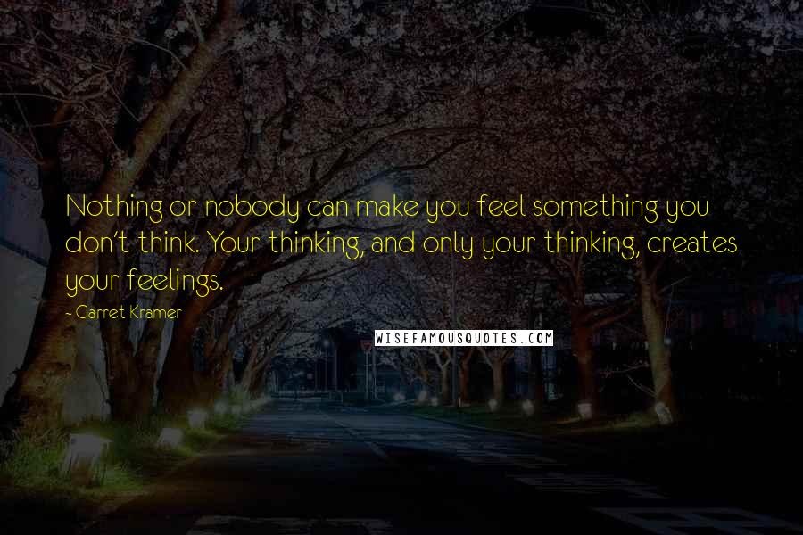 Garret Kramer Quotes: Nothing or nobody can make you feel something you don't think. Your thinking, and only your thinking, creates your feelings.