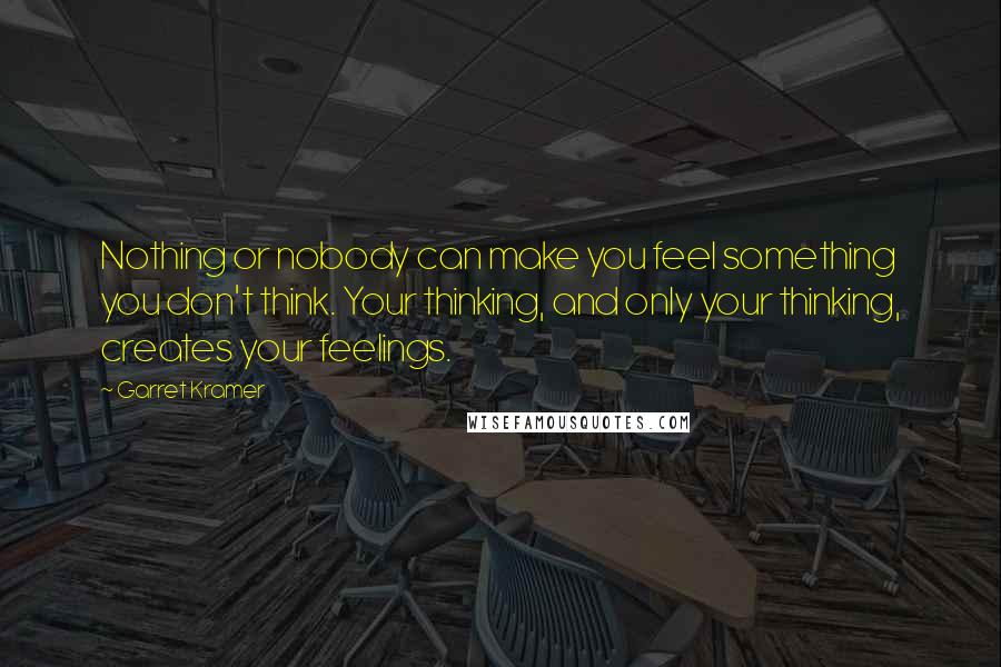 Garret Kramer Quotes: Nothing or nobody can make you feel something you don't think. Your thinking, and only your thinking, creates your feelings.