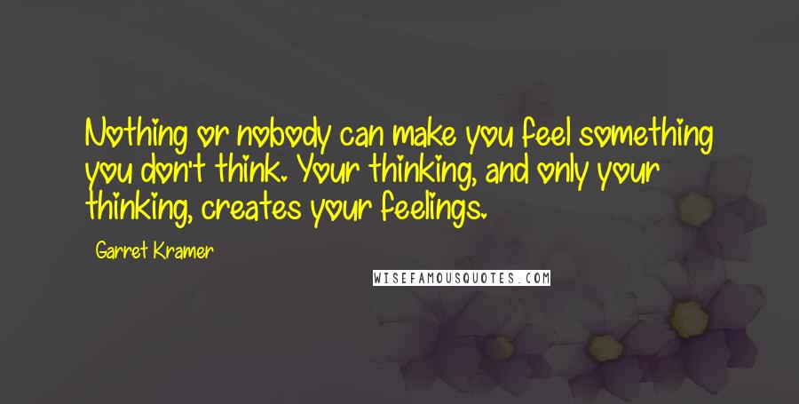 Garret Kramer Quotes: Nothing or nobody can make you feel something you don't think. Your thinking, and only your thinking, creates your feelings.