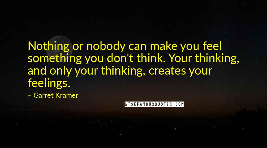 Garret Kramer Quotes: Nothing or nobody can make you feel something you don't think. Your thinking, and only your thinking, creates your feelings.