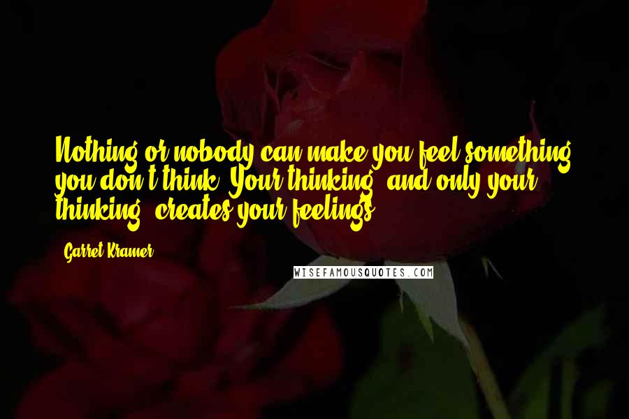 Garret Kramer Quotes: Nothing or nobody can make you feel something you don't think. Your thinking, and only your thinking, creates your feelings.