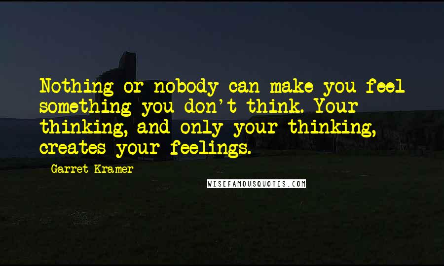 Garret Kramer Quotes: Nothing or nobody can make you feel something you don't think. Your thinking, and only your thinking, creates your feelings.