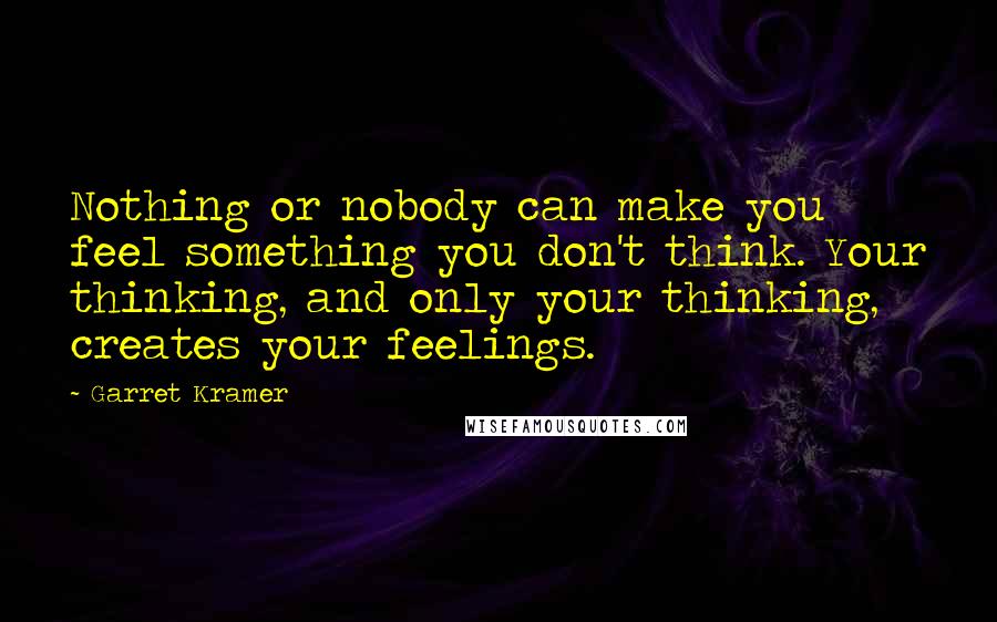 Garret Kramer Quotes: Nothing or nobody can make you feel something you don't think. Your thinking, and only your thinking, creates your feelings.