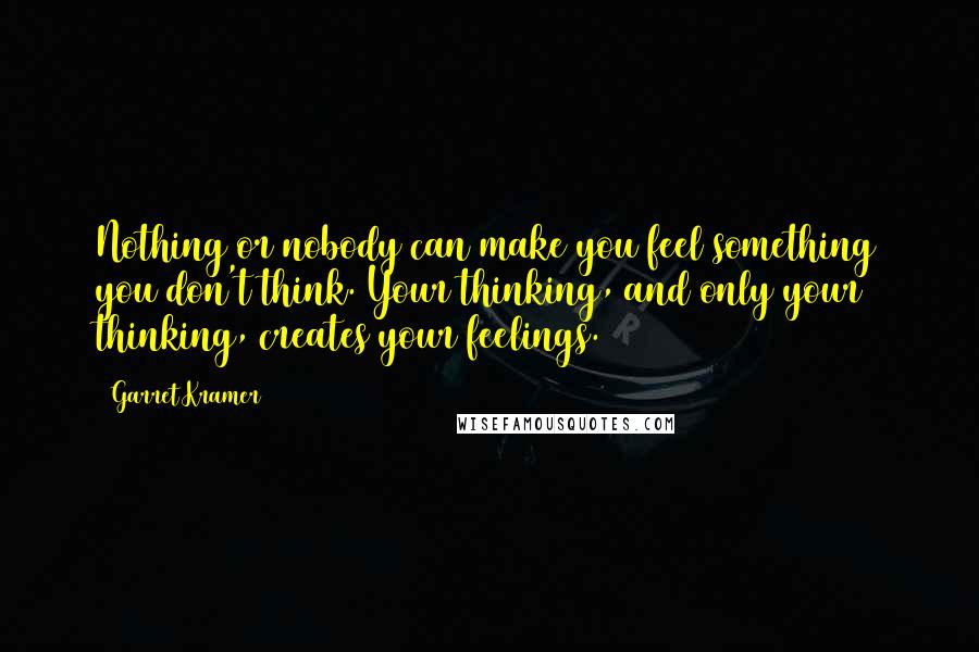 Garret Kramer Quotes: Nothing or nobody can make you feel something you don't think. Your thinking, and only your thinking, creates your feelings.