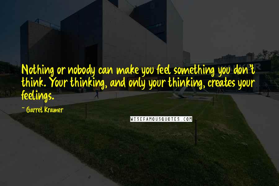 Garret Kramer Quotes: Nothing or nobody can make you feel something you don't think. Your thinking, and only your thinking, creates your feelings.