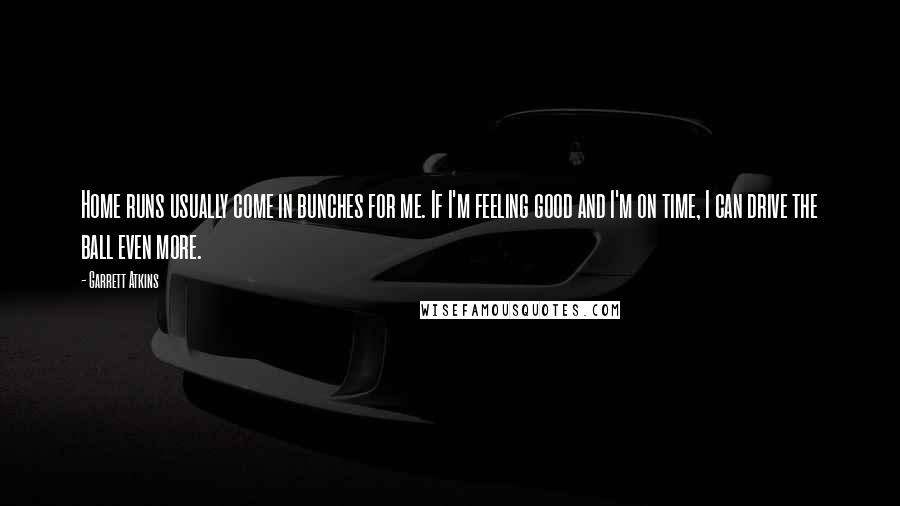 Garrett Atkins Quotes: Home runs usually come in bunches for me. If I'm feeling good and I'm on time, I can drive the ball even more.
