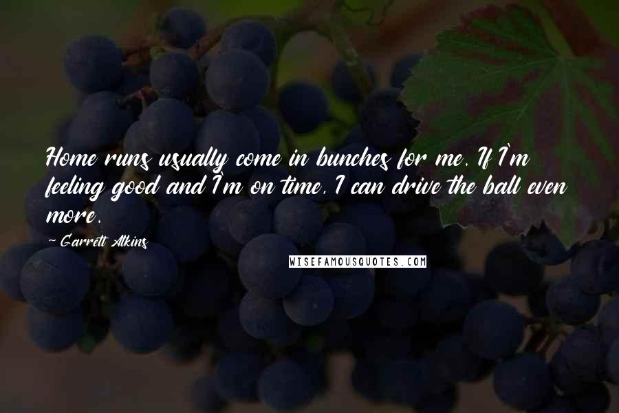 Garrett Atkins Quotes: Home runs usually come in bunches for me. If I'm feeling good and I'm on time, I can drive the ball even more.