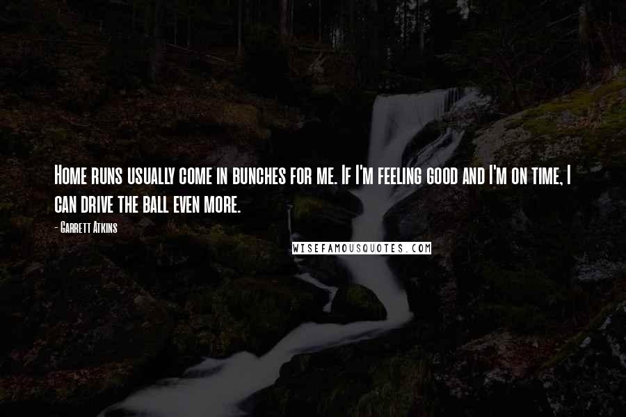 Garrett Atkins Quotes: Home runs usually come in bunches for me. If I'm feeling good and I'm on time, I can drive the ball even more.