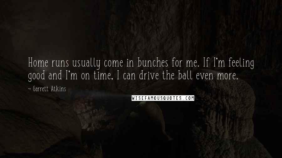 Garrett Atkins Quotes: Home runs usually come in bunches for me. If I'm feeling good and I'm on time, I can drive the ball even more.