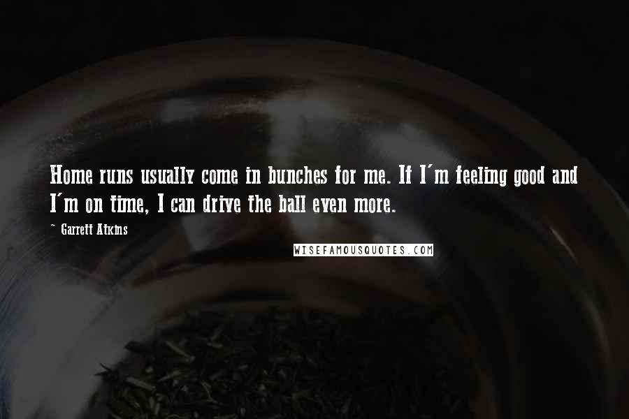 Garrett Atkins Quotes: Home runs usually come in bunches for me. If I'm feeling good and I'm on time, I can drive the ball even more.