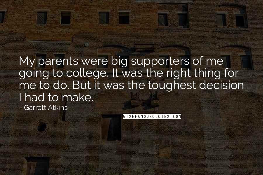 Garrett Atkins Quotes: My parents were big supporters of me going to college. It was the right thing for me to do. But it was the toughest decision I had to make.
