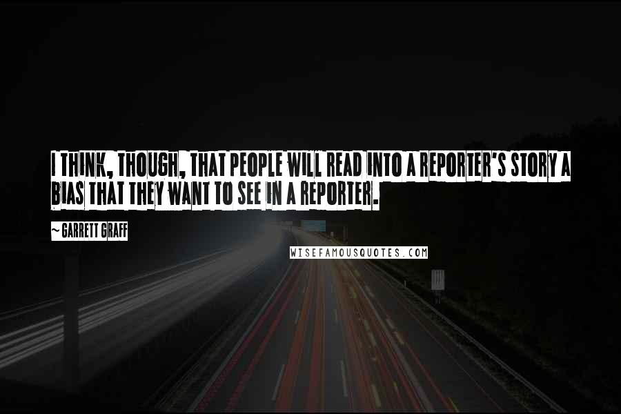 Garrett Graff Quotes: I think, though, that people will read into a reporter's story a bias that they want to see in a reporter.