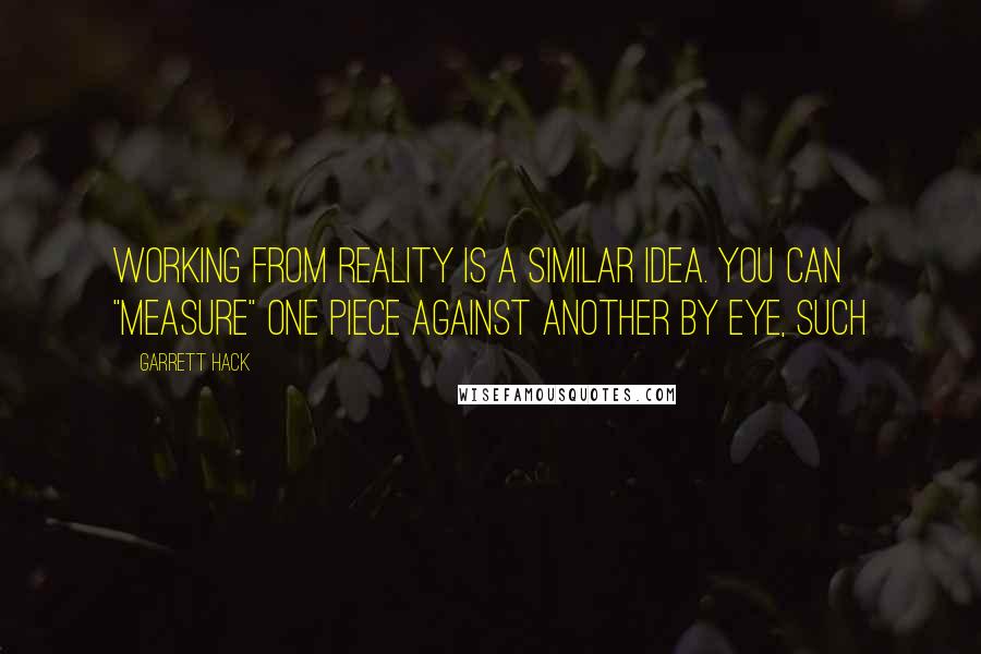 Garrett Hack Quotes: Working from reality is a similar idea. You can "measure" one piece against another by eye, such