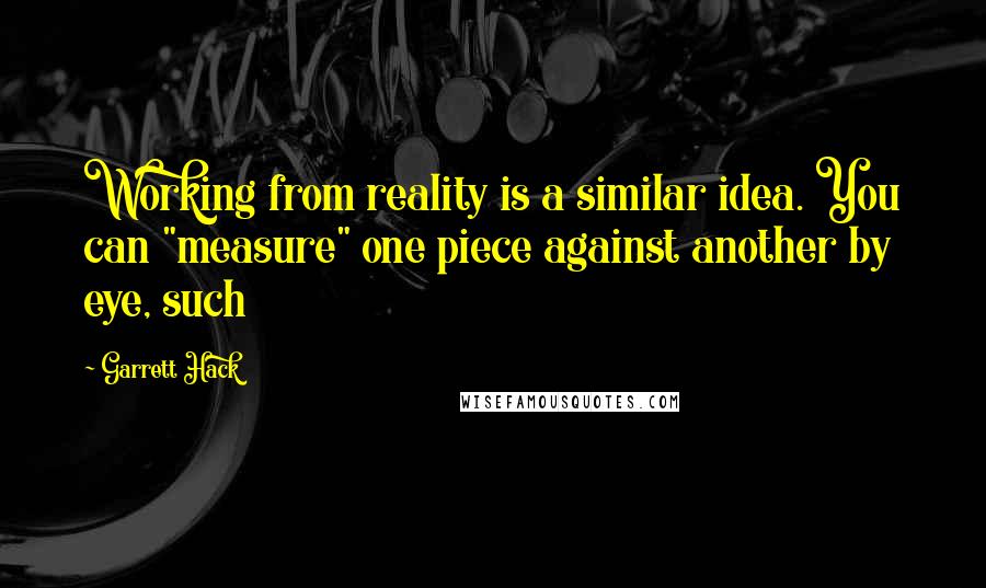 Garrett Hack Quotes: Working from reality is a similar idea. You can "measure" one piece against another by eye, such
