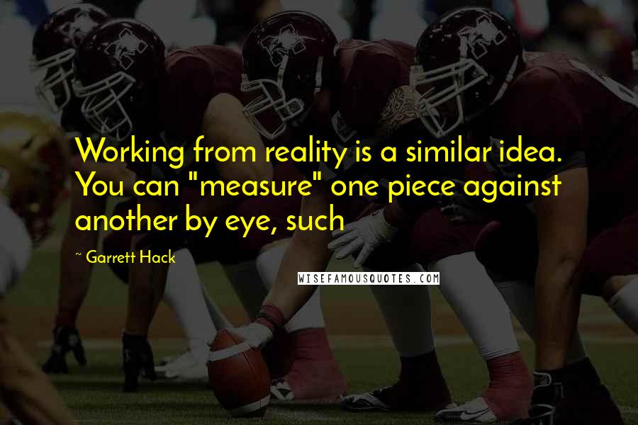 Garrett Hack Quotes: Working from reality is a similar idea. You can "measure" one piece against another by eye, such