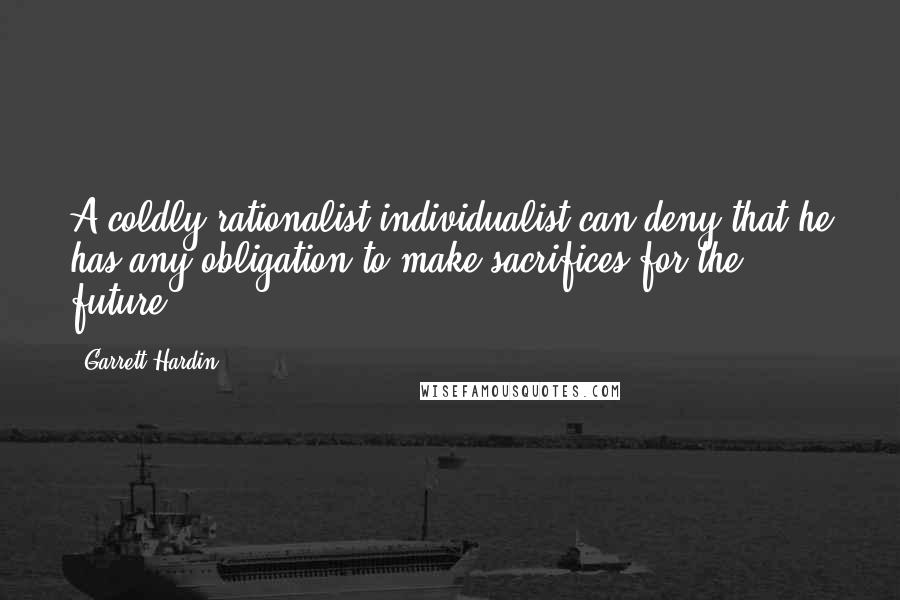 Garrett Hardin Quotes: A coldly rationalist individualist can deny that he has any obligation to make sacrifices for the future.