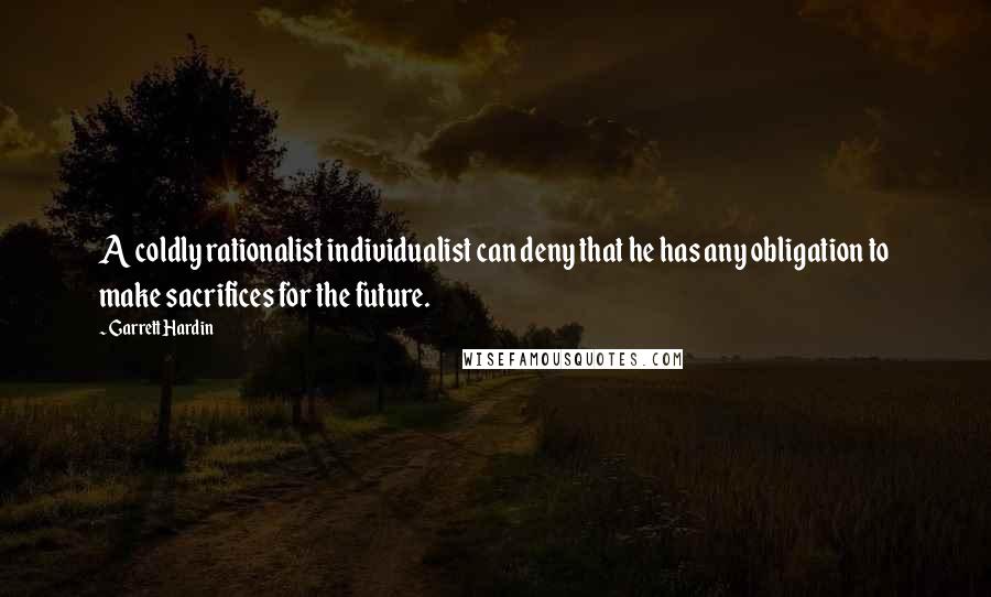 Garrett Hardin Quotes: A coldly rationalist individualist can deny that he has any obligation to make sacrifices for the future.