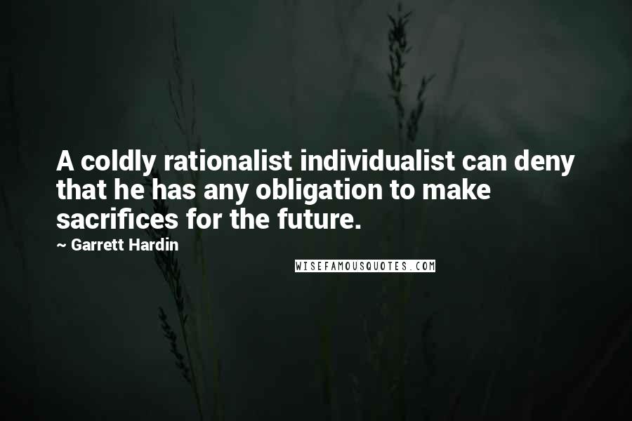 Garrett Hardin Quotes: A coldly rationalist individualist can deny that he has any obligation to make sacrifices for the future.