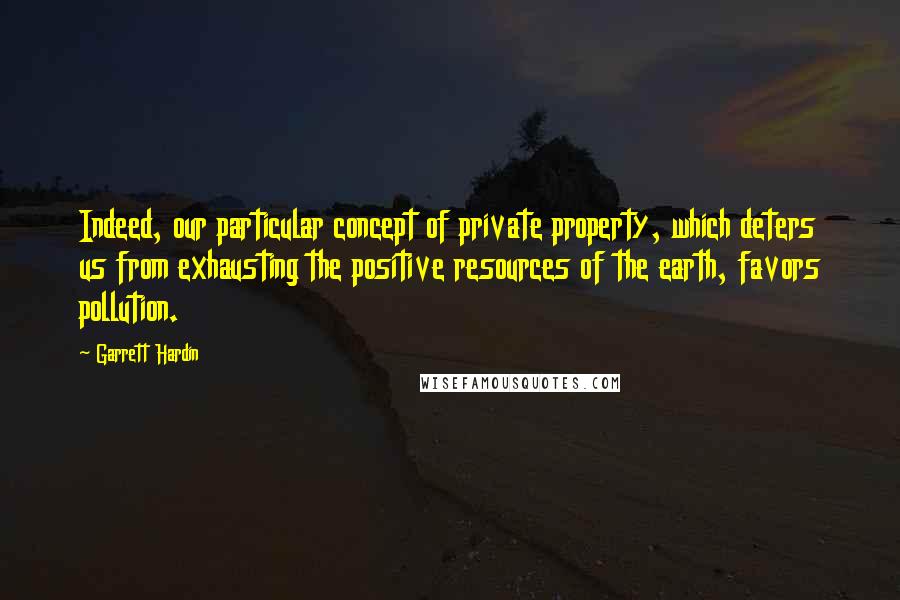 Garrett Hardin Quotes: Indeed, our particular concept of private property, which deters us from exhausting the positive resources of the earth, favors pollution.