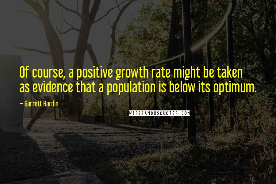 Garrett Hardin Quotes: Of course, a positive growth rate might be taken as evidence that a population is below its optimum.