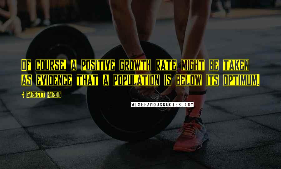 Garrett Hardin Quotes: Of course, a positive growth rate might be taken as evidence that a population is below its optimum.