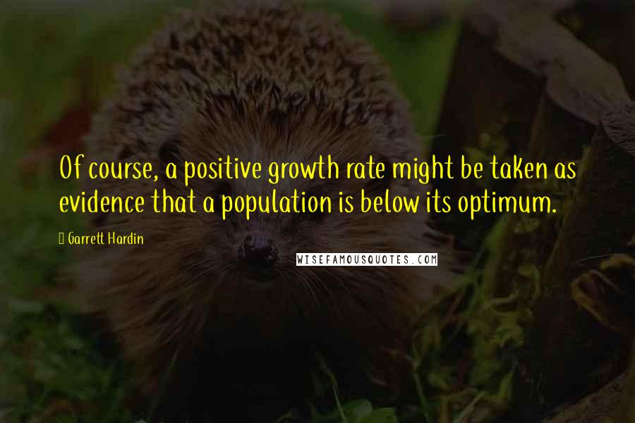 Garrett Hardin Quotes: Of course, a positive growth rate might be taken as evidence that a population is below its optimum.