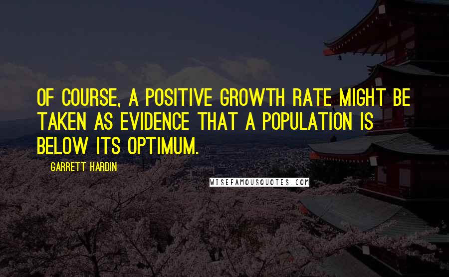 Garrett Hardin Quotes: Of course, a positive growth rate might be taken as evidence that a population is below its optimum.