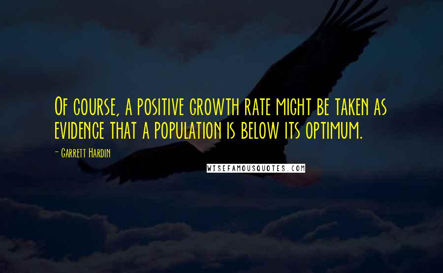 Garrett Hardin Quotes: Of course, a positive growth rate might be taken as evidence that a population is below its optimum.