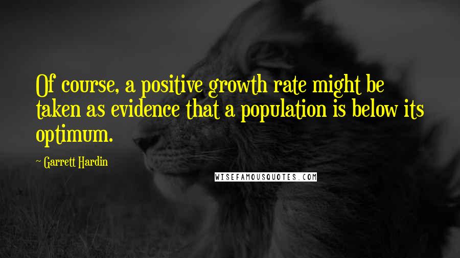 Garrett Hardin Quotes: Of course, a positive growth rate might be taken as evidence that a population is below its optimum.