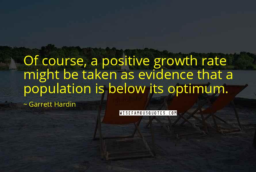 Garrett Hardin Quotes: Of course, a positive growth rate might be taken as evidence that a population is below its optimum.