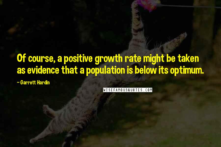 Garrett Hardin Quotes: Of course, a positive growth rate might be taken as evidence that a population is below its optimum.