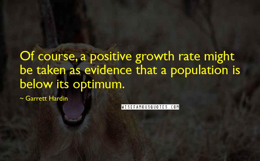 Garrett Hardin Quotes: Of course, a positive growth rate might be taken as evidence that a population is below its optimum.